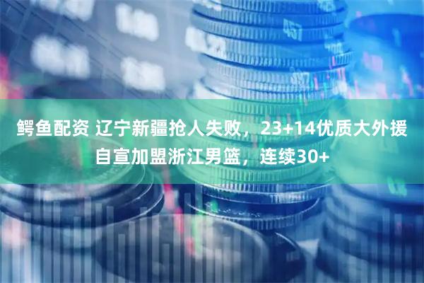 鳄鱼配资 辽宁新疆抢人失败，23+14优质大外援自宣加盟浙江男篮，连续30+