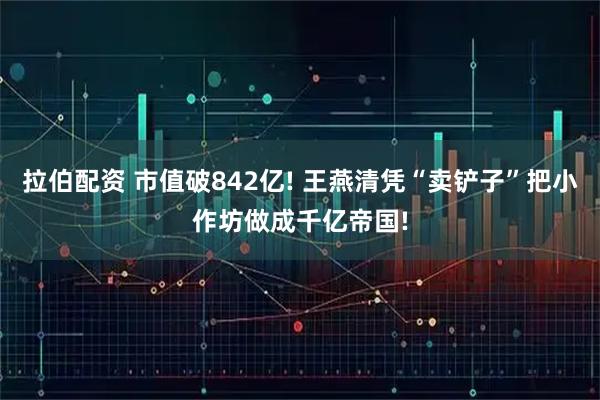 拉伯配资 市值破842亿! 王燕清凭“卖铲子”把小作坊做成千亿帝国!