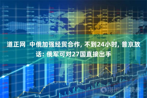 道正网  中俄加强经贸合作, 不到24小时, 普京放话: 俄军可对27国直接出手