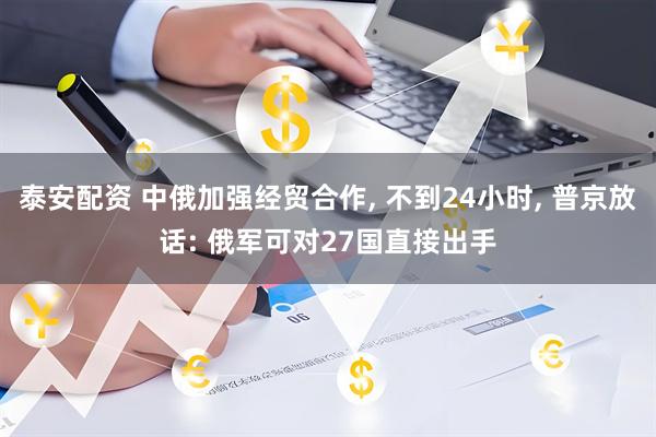 泰安配资 中俄加强经贸合作, 不到24小时, 普京放话: 俄军可对27国直接出手