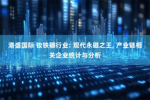 港盛国际 钕铁硼行业: 现代永磁之王, 产业链相关企业统计与分析