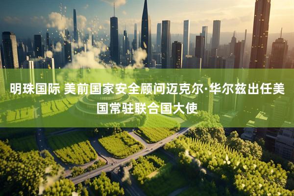 明珠国际 美前国家安全顾问迈克尔·华尔兹出任美国常驻联合国大使