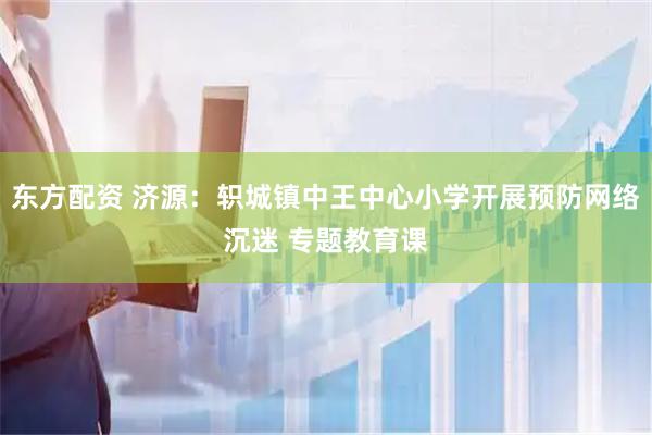 东方配资 济源：轵城镇中王中心小学开展预防网络沉迷 专题教育课