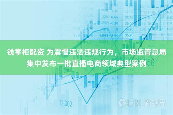 钱掌柜配资 为震慑违法违规行为，市场监管总局集中发布一批直播电商领域典型案例