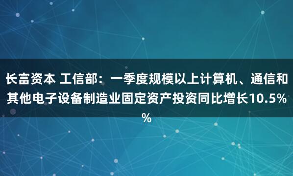 长富资本 工信部：一季度规模以上计算机、通信和其他电子设备制造业固定资产投资同比增长10.5%