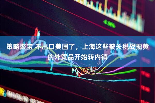 策略聚宝 不出口美国了，上海这些被关税战搅黄的外贸品开始转内销