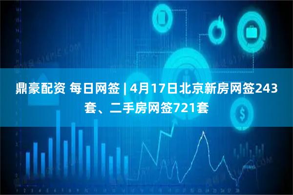 鼎豪配资 每日网签 | 4月17日北京新房网签243套、二手房网签721套