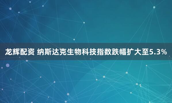 龙辉配资 纳斯达克生物科技指数跌幅扩大至5.3%