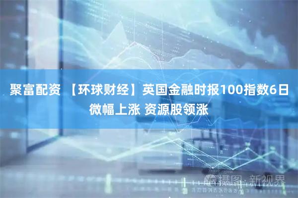 聚富配资 【环球财经】英国金融时报100指数6日微幅上涨 资源股领涨