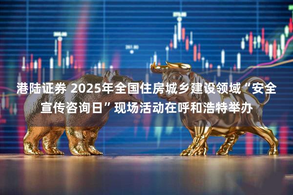 港陆证券 2025年全国住房城乡建设领域“安全宣传咨询日”现场活动在呼和浩特举办