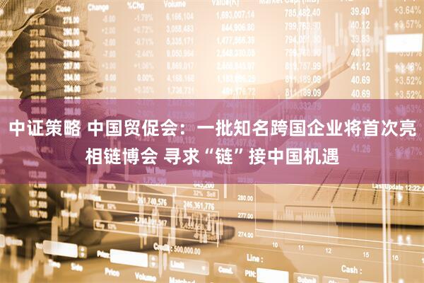 中证策略 中国贸促会：一批知名跨国企业将首次亮相链博会 寻求“链”接中国机遇