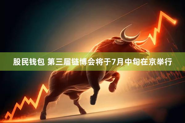 股民钱包 第三届链博会将于7月中旬在京举行