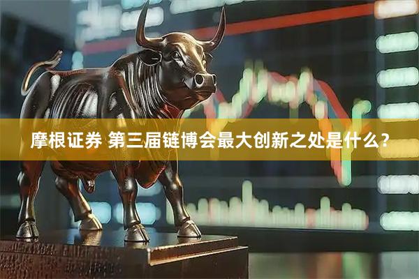 摩根证券 第三届链博会最大创新之处是什么？