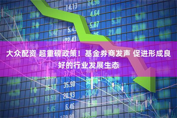 大众配资 超重磅政策！基金券商发声 促进形成良好的行业发展生态