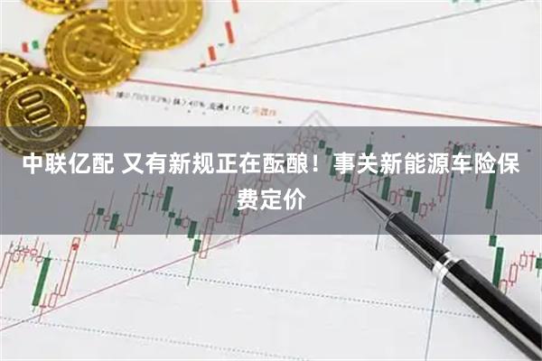 中联亿配 又有新规正在酝酿！事关新能源车险保费定价