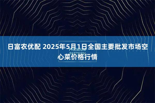 日富农优配 2025年5月1日全国主要批发市场空心菜价格行情