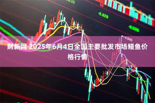 财新网 2025年6月4日全国主要批发市场鳗鱼价格行情