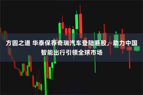方圆之道 华泰保荐奇瑞汽车登陆港股，助力中国智能出行引领全球市场