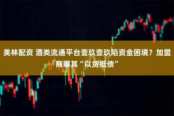 美林配资 酒类流通平台壹玖壹玖陷资金困境？加盟商曝其“以货抵债”