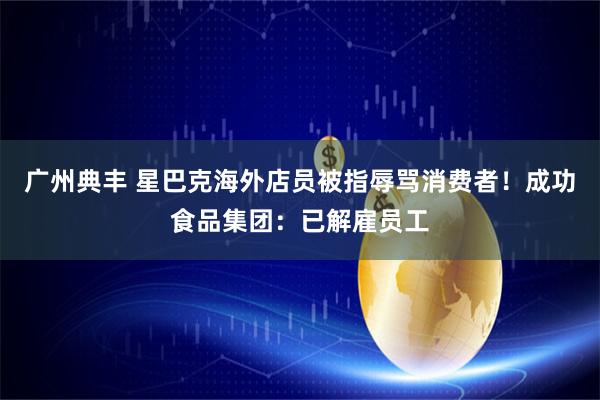 广州典丰 星巴克海外店员被指辱骂消费者！成功食品集团：已解雇员工