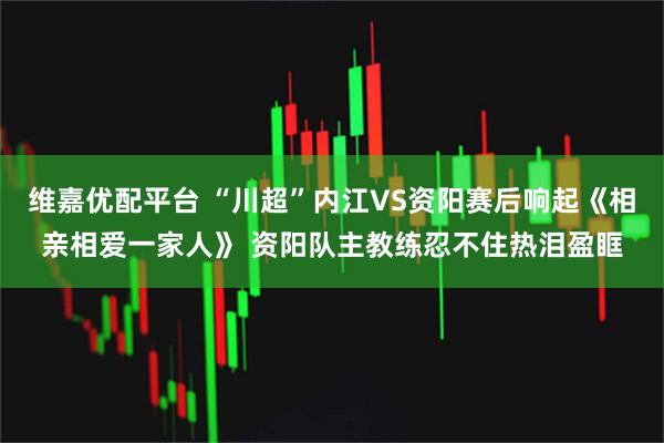 维嘉优配平台 “川超”内江VS资阳赛后响起《相亲相爱一家人》 资阳队主教练忍不住热泪盈眶