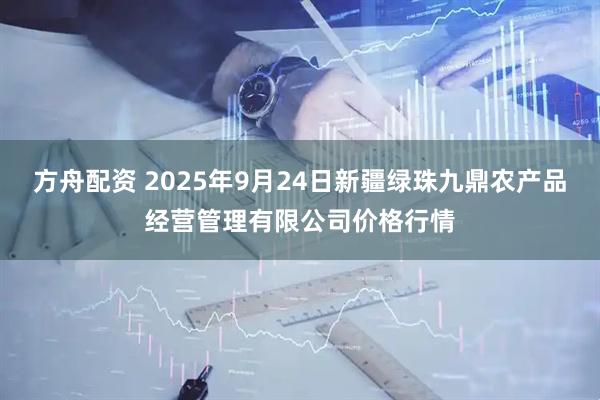 方舟配资 2025年9月24日新疆绿珠九鼎农产品经营管理有限公司价格行情