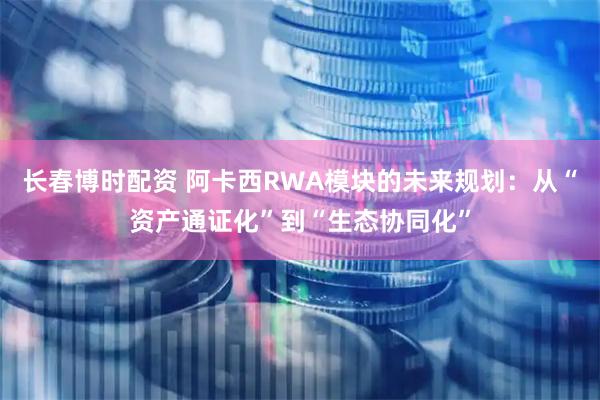 长春博时配资 阿卡西RWA模块的未来规划：从“资产通证化”到“生态协同化”