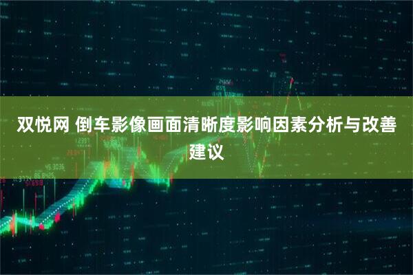 双悦网 倒车影像画面清晰度影响因素分析与改善建议