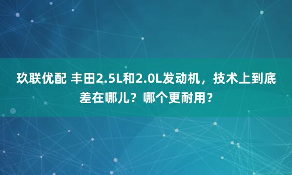 玖联优配 丰田2.5L和2.0L发动机，技术上到底差在哪儿？哪个更耐用？