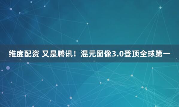 维度配资 又是腾讯！混元图像3.0登顶全球第一