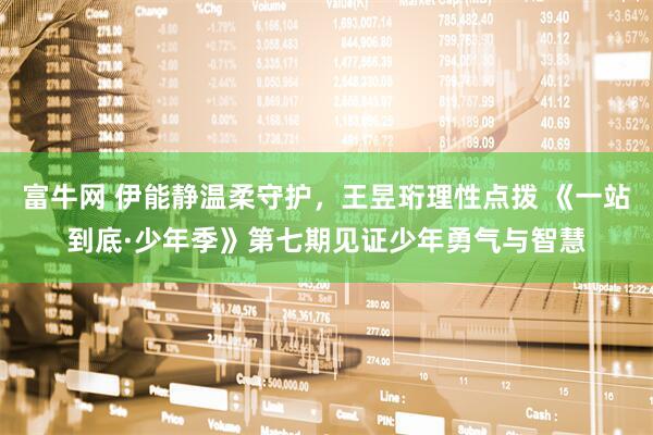 富牛网 伊能静温柔守护，王昱珩理性点拨 《一站到底·少年季》第七期见证少年勇气与智慧