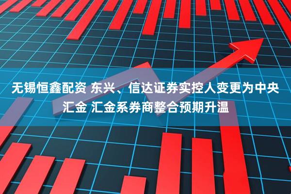 无锡恒鑫配资 东兴、信达证券实控人变更为中央汇金 汇金系券商整合预期升温