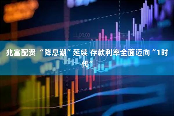 兆富配资 “降息潮”延续 存款利率全面迈向“1时代”