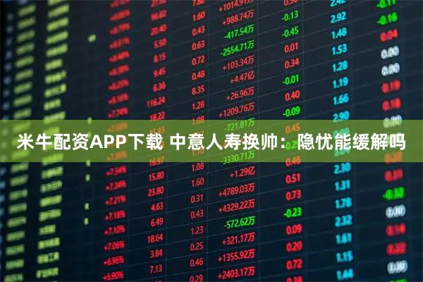 米牛配资APP下载 中意人寿换帅:隐忧能缓解吗