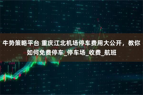 牛势策略平台 重庆江北机场停车费用大公开,教你如何免费停车_停车场_收费_航班