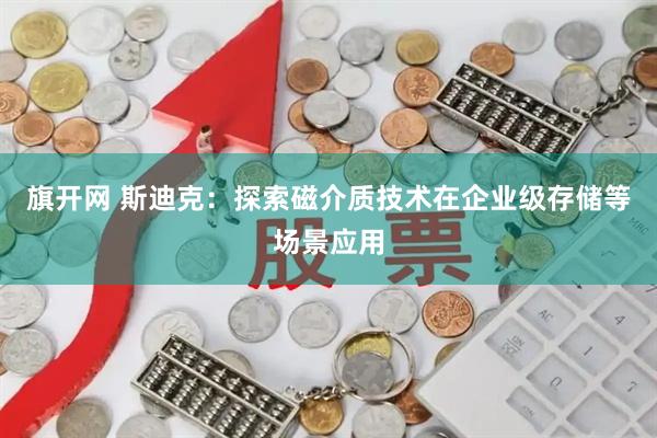 旗开网 斯迪克:探索磁介质技术在企业级存储等场景应用