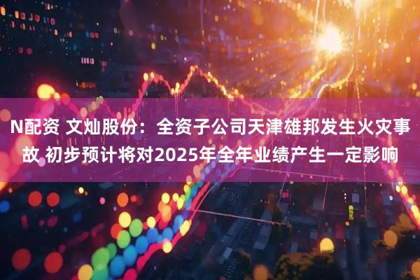 N配资 文灿股份:全资子公司天津雄邦发生火灾事故 初步预计将对2025年全年业绩产生一定影响