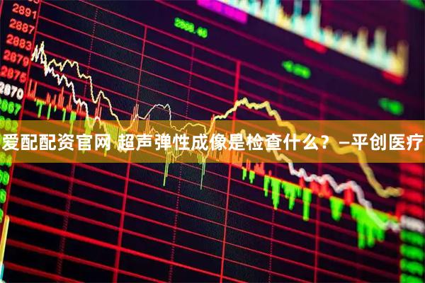 爱配配资官网 超声弹性成像是检查什么？—平创医疗