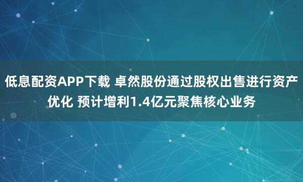 低息配资APP下载 卓然股份通过股权出售进行资产优化 预计增利1.4亿元聚焦核心业务
