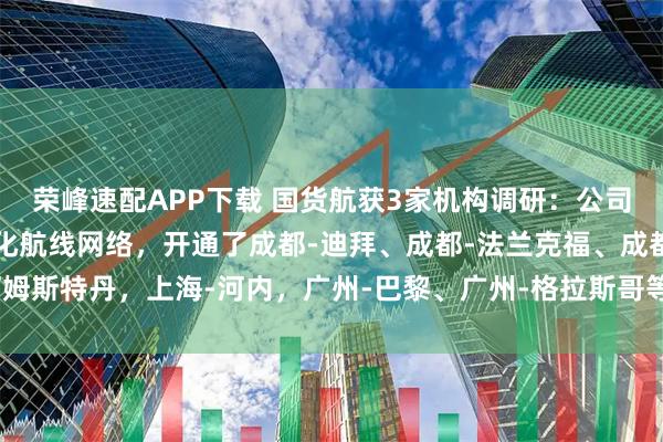 荣峰速配APP下载 国货航获3家机构调研:公司积极调整运力布局,优化航线网络,开通了成都-迪拜、成都-法兰克福、成都-阿姆斯特丹,上海-河内,广州-巴黎、广州-格拉斯哥等多条货机航线(附调研问答)