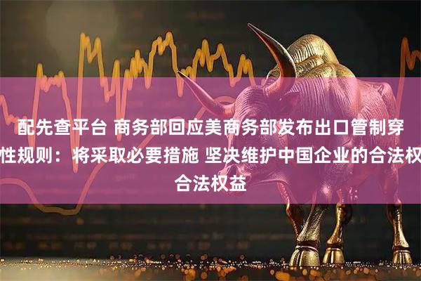 配先查平台 商务部回应美商务部发布出口管制穿透性规则：将采取必要措施 坚决维护中国企业的合法权益