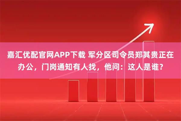嘉汇优配官网APP下载 军分区司令员郑其贵正在办公，门岗通知有人找，他问：这人是谁？