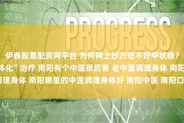 伊春股票配资网平台 为何网上抄方吃不好甲状腺？南阳口碑中医强调“个体化”治疗 南阳有个中医很厉害 老中医调理身体 南阳哪里的中医调理身体好 南阳中医 南阳口碑好的老中医