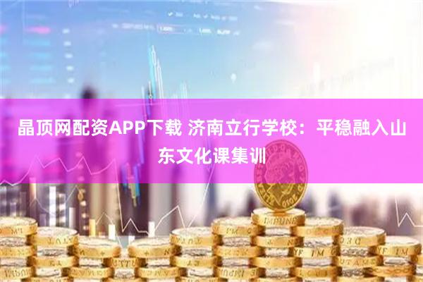晶顶网配资APP下载 济南立行学校：平稳融入山东文化课集训