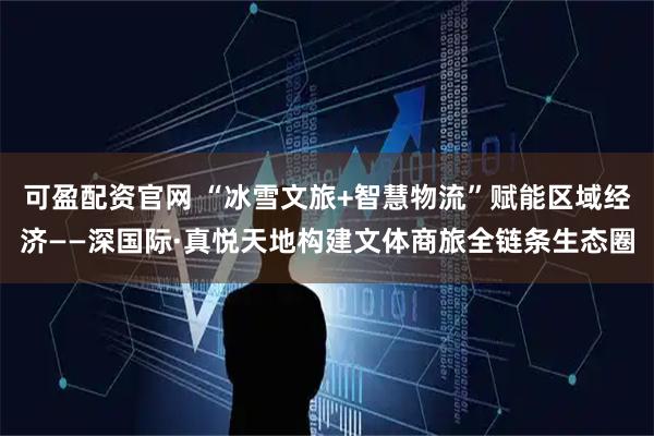可盈配资官网 “冰雪文旅+智慧物流”赋能区域经济——深国际·真悦天地构建文体商旅全链条生态圈