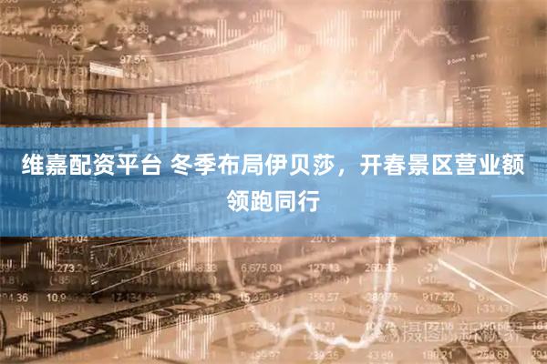 维嘉配资平台 冬季布局伊贝莎,开春景区营业额领跑同行