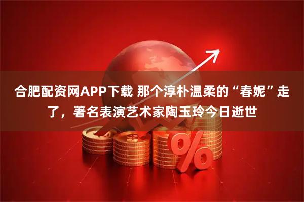 合肥配资网APP下载 那个淳朴温柔的“春妮”走了，著名表演艺术家陶玉玲今日逝世