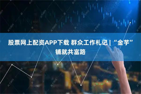 股票网上配资APP下载 群众工作札记 | “金芋”铺就共富路