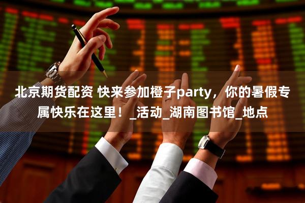 北京期货配资 快来参加橙子party，你的暑假专属快乐在这里！_活动_湖南图书馆_地点