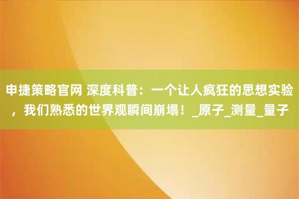 申捷策略官网 深度科普：一个让人疯狂的思想实验，我们熟悉的世界观瞬间崩塌！_原子_测量_量子